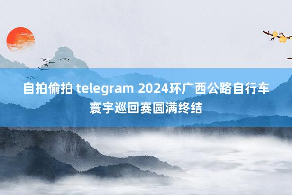 自拍偷拍 telegram 2024环广西公路自行车寰宇巡回赛圆满终结