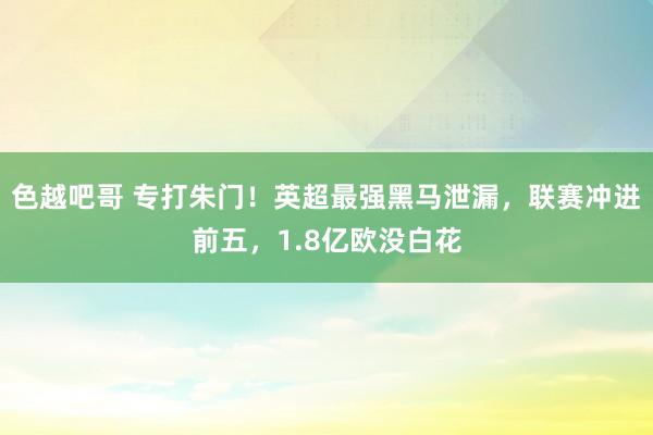 色越吧哥 专打朱门！英超最强黑马泄漏，联赛冲进前五，1.8亿欧没白花