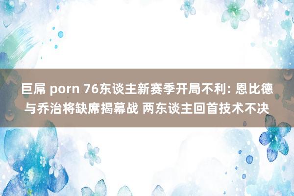 巨屌 porn 76东谈主新赛季开局不利: 恩比德与乔治将缺席揭幕战 两东谈主回首技术不决