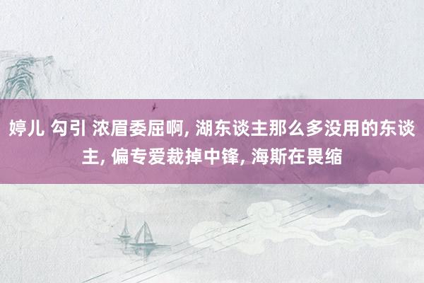 婷儿 勾引 浓眉委屈啊， 湖东谈主那么多没用的东谈主， 偏专爱裁掉中锋， 海斯在畏缩