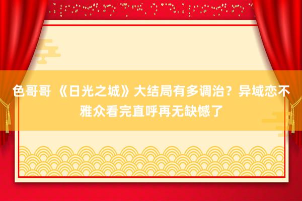 色哥哥 《日光之城》大结局有多调治？异域恋不雅众看完直呼再无缺憾了