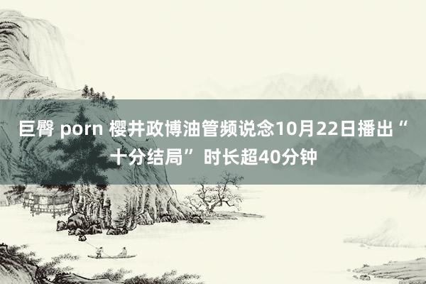 巨臀 porn 樱井政博油管频说念10月22日播出“十分结局” 时长超40分钟