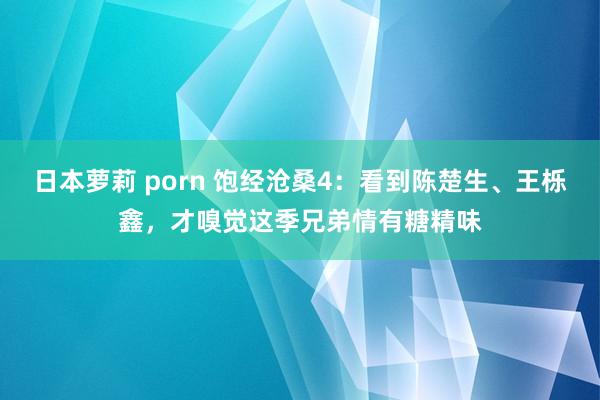 日本萝莉 porn 饱经沧桑4：看到陈楚生、王栎鑫，才嗅觉这季兄弟情有糖精味