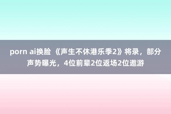 porn ai换脸 《声生不休港乐季2》将录，部分声势曝光，4位前辈2位返场2位遨游