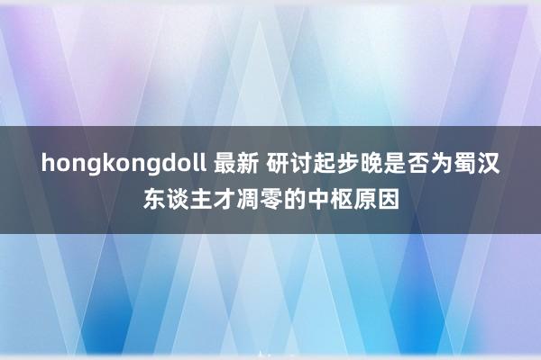 hongkongdoll 最新 研讨起步晚是否为蜀汉东谈主才凋零的中枢原因