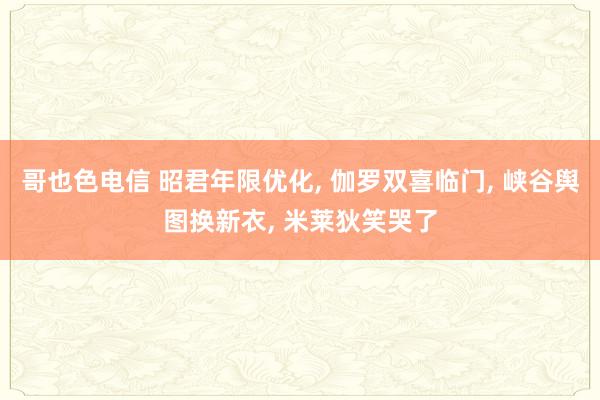 哥也色电信 昭君年限优化， 伽罗双喜临门， 峡谷舆图换新衣， 米莱狄笑哭了