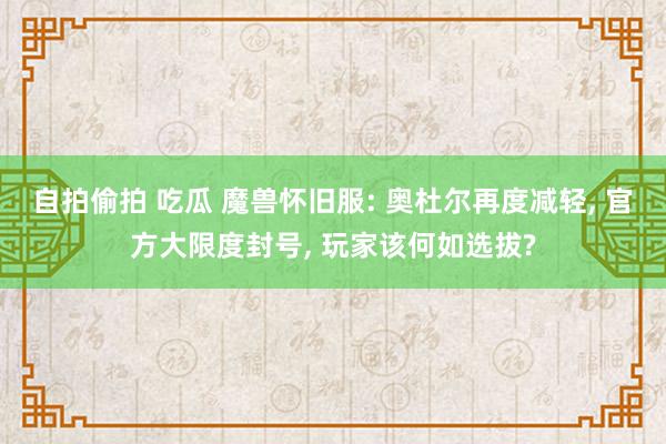 自拍偷拍 吃瓜 魔兽怀旧服: 奥杜尔再度减轻， 官方大限度封号， 玩家该何如选拔?