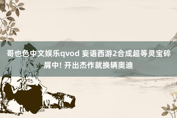 哥也色中文娱乐qvod 妄语西游2合成超等灵宝碎屑中! 开出杰作就换辆奥迪