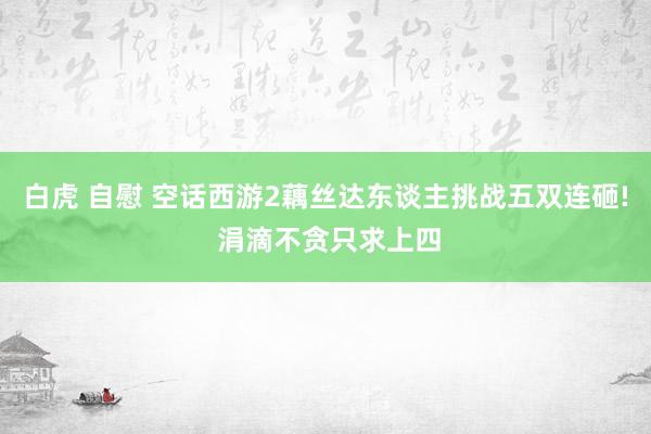 白虎 自慰 空话西游2藕丝达东谈主挑战五双连砸! 涓滴不贪只求上四