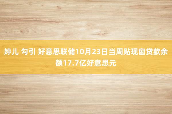 婷儿 勾引 好意思联储10月23日当周贴现窗贷款余额17.7亿好意思元