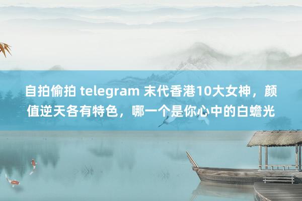 自拍偷拍 telegram 末代香港10大女神，颜值逆天各有特色，哪一个是你心中的白蟾光