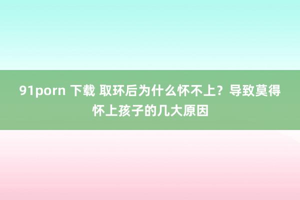 91porn 下载 取环后为什么怀不上？导致莫得怀上孩子的几大原因