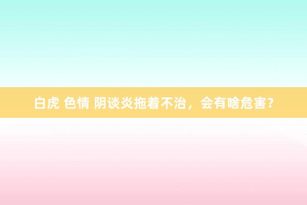 白虎 色情 阴谈炎拖着不治，会有啥危害？