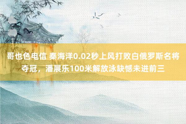 哥也色电信 秦海洋0.02秒上风打败白俄罗斯名将夺冠，潘展乐100米解放泳缺憾未进前三