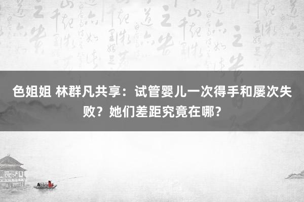 色姐姐 林群凡共享：试管婴儿一次得手和屡次失败？她们差距究竟在哪？