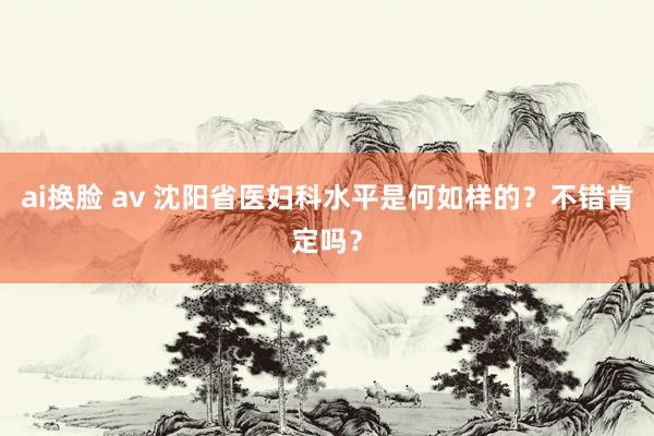 ai换脸 av 沈阳省医妇科水平是何如样的？不错肯定吗？