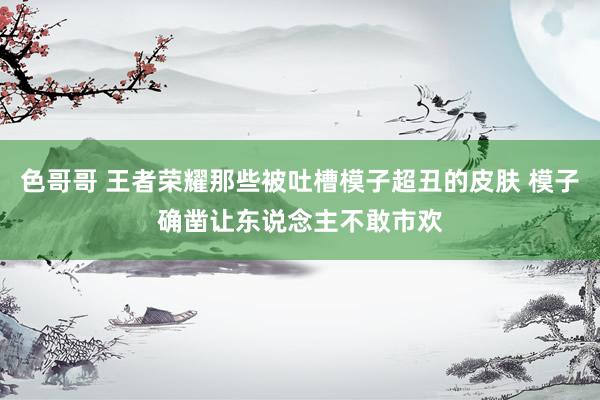 色哥哥 王者荣耀那些被吐槽模子超丑的皮肤 模子确凿让东说念主不敢市欢