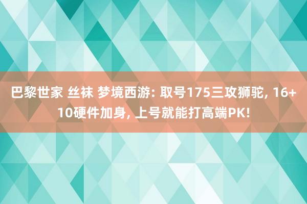 巴黎世家 丝袜 梦境西游: 取号175三攻狮驼， 16+10硬件加身， 上号就能打高端PK!