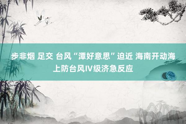 步非烟 足交 台风“潭好意思”迫近 海南开动海上防台风Ⅳ级济急反应