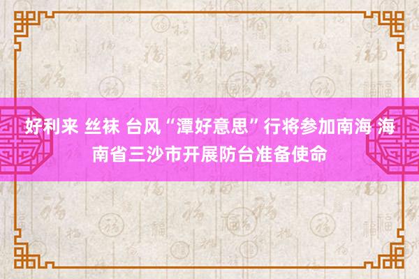 好利来 丝袜 台风“潭好意思”行将参加南海 海南省三沙市开展防台准备使命