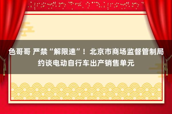 色哥哥 严禁“解限速”！北京市商场监督管制局约谈电动自行车出产销售单元