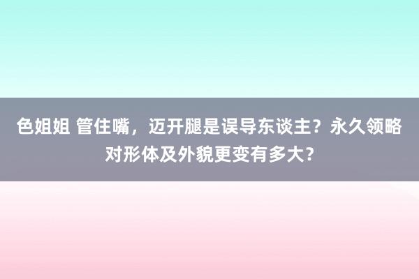 色姐姐 管住嘴，迈开腿是误导东谈主？永久领略对形体及外貌更变有多大？