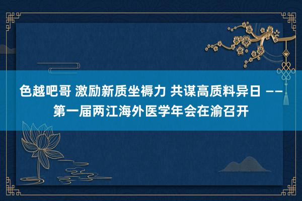 色越吧哥 激励新质坐褥力 共谋高质料异日 ——第一届两江海外医学年会在渝召开