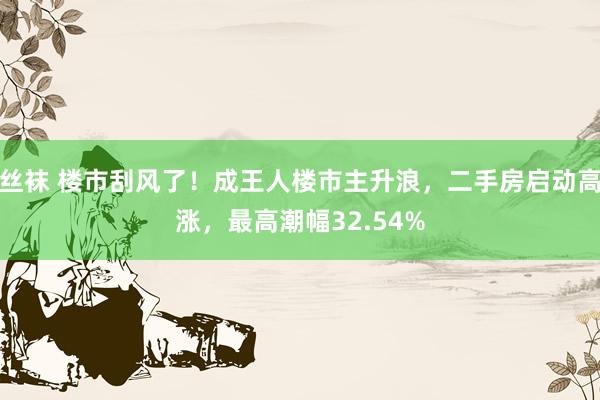 丝袜 楼市刮风了！成王人楼市主升浪，二手房启动高涨，最高潮幅32.54%