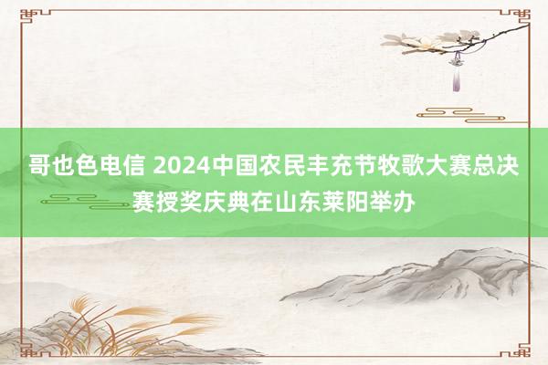 哥也色电信 2024中国农民丰充节牧歌大赛总决赛授奖庆典在山东莱阳举办