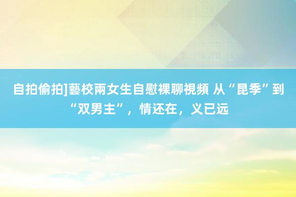 自拍偷拍]藝校兩女生自慰裸聊視頻 从“昆季”到“双男主”，情还在，义已远