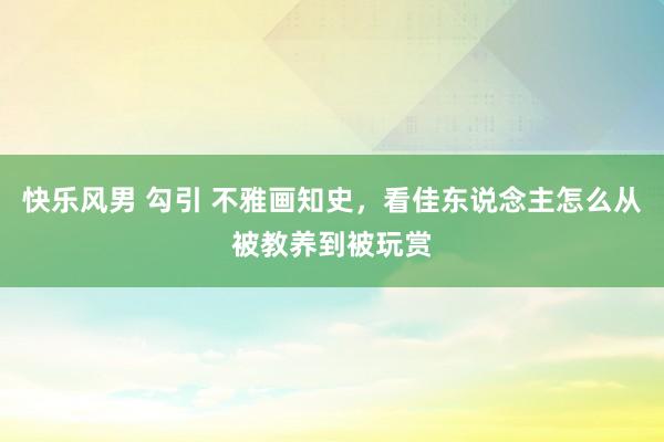 快乐风男 勾引 不雅画知史，看佳东说念主怎么从被教养到被玩赏