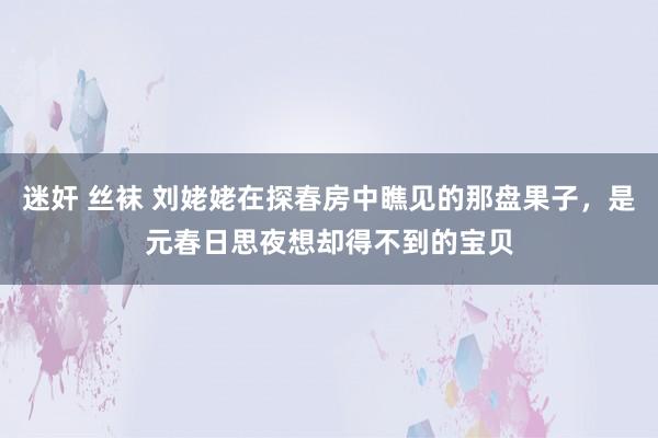 迷奸 丝袜 刘姥姥在探春房中瞧见的那盘果子，是元春日思夜想却得不到的宝贝