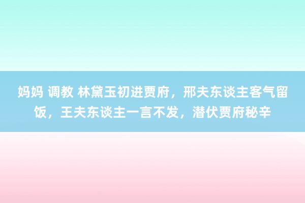 妈妈 调教 林黛玉初进贾府，邢夫东谈主客气留饭，王夫东谈主一言不发，潜伏贾府秘辛