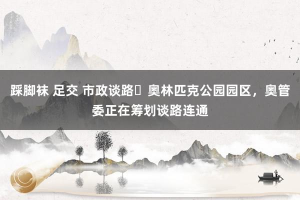 踩脚袜 足交 市政谈路⇄奥林匹克公园园区，奥管委正在筹划谈路连通