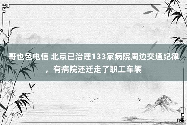 哥也色电信 北京已治理133家病院周边交通纪律，有病院还迁走了职工车辆