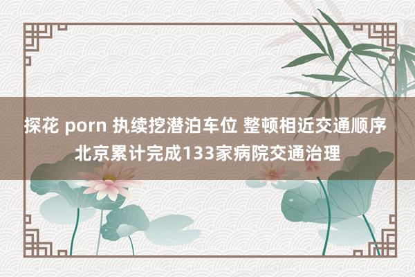 探花 porn 执续挖潜泊车位 整顿相近交通顺序 北京累计完成133家病院交通治理