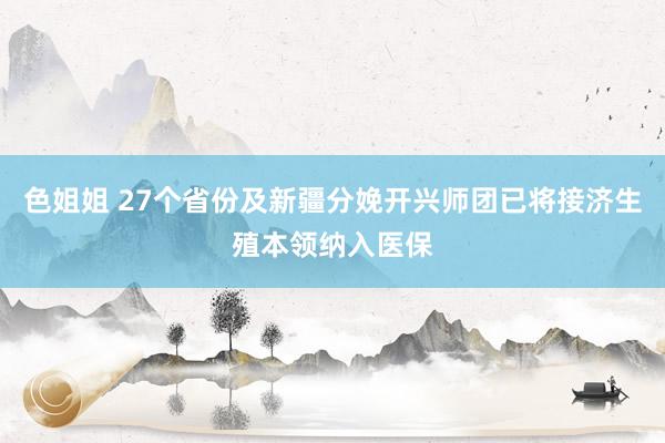 色姐姐 27个省份及新疆分娩开兴师团已将接济生殖本领纳入医保