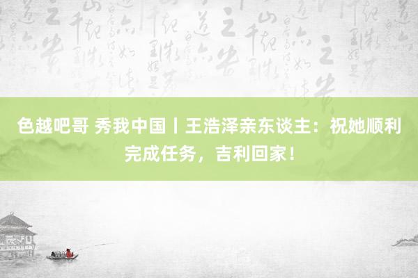 色越吧哥 秀我中国丨王浩泽亲东谈主：祝她顺利完成任务，吉利回家！