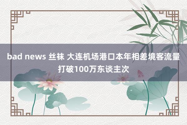 bad news 丝袜 大连机场港口本年相差境客流量打破100万东谈主次