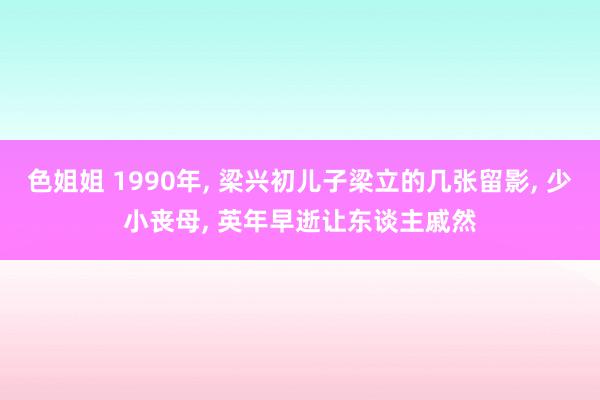 色姐姐 1990年， 梁兴初儿子梁立的几张留影， 少小丧母， 英年早逝让东谈主戚然