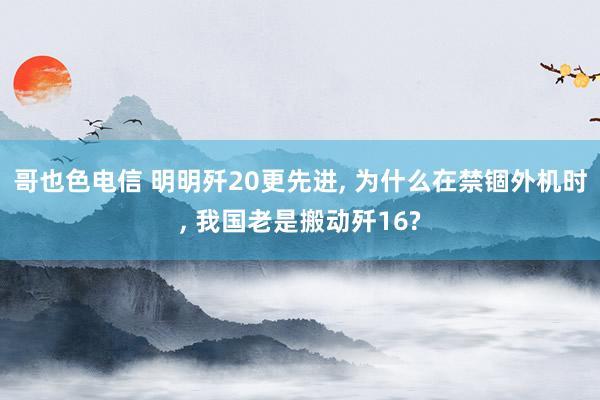 哥也色电信 明明歼20更先进， 为什么在禁锢外机时， 我国老是搬动歼16?