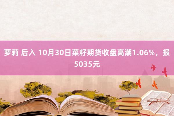 萝莉 后入 10月30日菜籽期货收盘高潮1.06%，报5035元