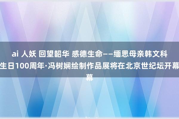 ai 人妖 回望韶华 感德生命——缅思母亲韩文科生日100周年·冯树娴绘制作品展将在北京世纪坛开幕