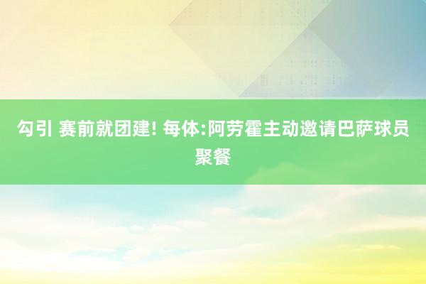 勾引 赛前就团建! 每体:阿劳霍主动邀请巴萨球员聚餐