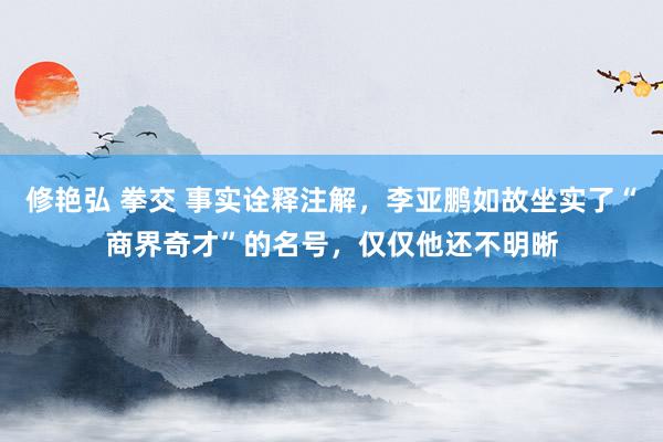 修艳弘 拳交 事实诠释注解，李亚鹏如故坐实了“商界奇才”的名号，仅仅他还不明晰