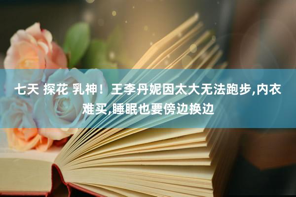 七天 探花 乳神！王李丹妮因太大无法跑步，内衣难买，睡眠也要傍边换边