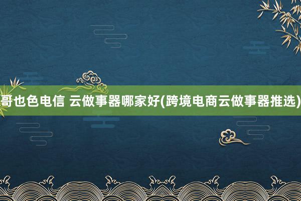 哥也色电信 云做事器哪家好(跨境电商云做事器推选)