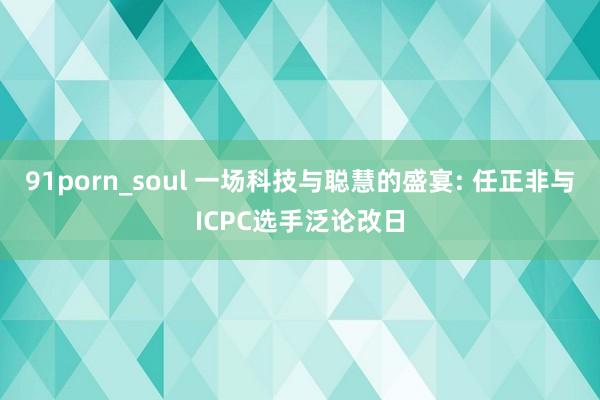 91porn_soul 一场科技与聪慧的盛宴: 任正非与ICPC选手泛论改日