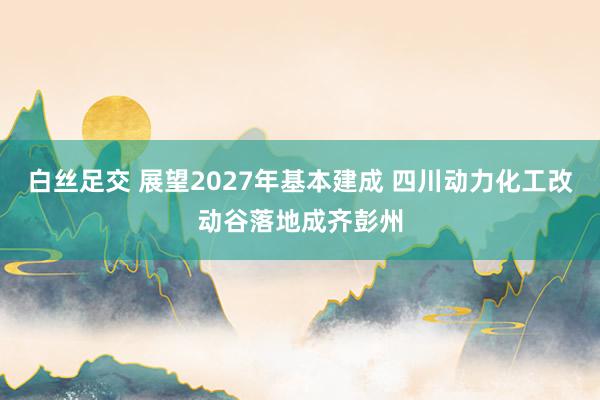 白丝足交 展望2027年基本建成 四川动力化工改动谷落地成齐彭州