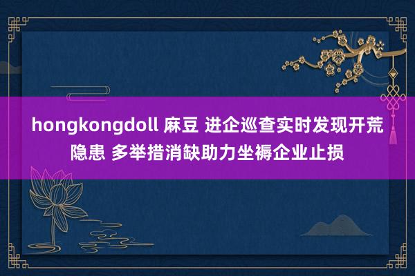 hongkongdoll 麻豆 进企巡查实时发现开荒隐患 多举措消缺助力坐褥企业止损